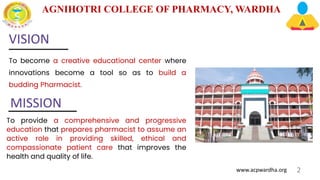 AGNIHOTRI COLLEGE OF PHARMACY, WARDHA
www.acpwardha.org 2
VISION
To become a creative educational center where
innovations become a tool so as to build a
budding Pharmacist.
MISSION
To provide a comprehensive and progressive
education that prepares pharmacist to assume an
active role in providing skilled, ethical and
compassionate patient care that improves the
health and quality of life.
 