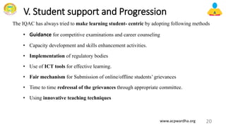 V. Student support and Progression
The IQAC has always tried to make learning student- centric by adopting following methods
• Guidance for competitive examinations and career counseling
• Capacity development and skills enhancement activities.
• Implementation of regulatory bodies
• Use of ICT tools for effective learning.
• Fair mechanism for Submission of online/offline students’ grievances
• Time to time redressal of the grievances through appropriate committee.
• Using innovative teaching techniques
20
www.acpwardha.org
 