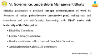 VI. Governance, Leadership & Management Efforts
Effective governance is provided through decentralization of work by
formation of various policy/decision (perspective plan) making cells and
committees and are satisfactorily functioning with IQAC under able
leadership of the Principal as:
• Discipline Committee
• Library Advisory Committee,
• Gender sensitization cell i.e. Internal Complaint Committee,
• Antidiscrimination Cell (SC/ST committee),
22
www.acpwardha.org
 