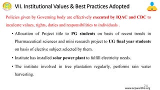 VII. Institutional Values & Best Practices Adopted
Policies given by Governing body are effectively executed by IQAC and CDC to
inculcate values, rights, duties and responsibilities to individuals .
• Allocation of Project title to PG students on basis of recent trends in
Pharmaceutical sciences and mini research project to UG final year students
on basis of elective subject selected by them.
• Institute has installed solar power plant to fulfill electricity needs.
• The institute involved in tree plantation regularly, performs rain water
harvesting.
24
www.acpwardha.org
 