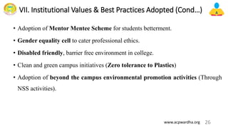 VII. Institutional Values & Best Practices Adopted (Cond…)
• Adoption of Mentor Mentee Scheme for students betterment.
• Gender equality cell to cater professional ethics.
• Disabled friendly, barrier free environment in college.
• Clean and green campus initiatives (Zero tolerance to Plastics)
• Adoption of beyond the campus environmental promotion activities (Through
NSS activities).
26
www.acpwardha.org
 