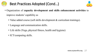 Best Practices Adopted (Cond…)
• Organization of capacity development and skills enhancement activities to
improve students’ capability as
• Value added course (soft skills development & curriculum trainings).
• Language and communication skills.
• Life skills (Yoga, physical fitness, health and hygiene)
• ICT/computing skills.
27
www.acpwardha.org
 