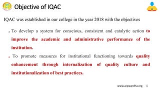 Objective of IQAC
❑ To develop a system for conscious, consistent and catalytic action to
improve the academic and administrative performance of the
institution.
❑ To promote measures for institutional functioning towards quality
enhancement through internalization of quality culture and
institutionalization of best practices.
4
www.acpwardha.org
IQAC was established in our college in the year 2018 with the objectives
 