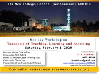 One day Workshop on
Taxonomy of Teaching, Learning and Assessing
Saturday, February 1, 2020
Resource Person:
D r. N . A s o k a n ,
9445191369
ntvasokan@gmail.com
www.Linkedin.com/in/asokan-70781a35
www.slideshare.net/Asokanndr
Organized by I N T E R N A L Q UA L I T Y A S S U R A N C E C E L L ( I Q A C )
Mission, Vision, Core Values
Knowledge, Skill, Talent
Lower & Higher Order Thinking Skills
Case study: Ohm’s Law
Preparation of Staff Structured Syllabus
 