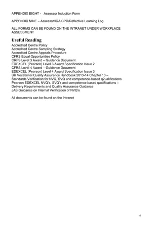 10
APPENDIX EIGHT - Assessor Induction Form
APPENDIX NINE – Assessor/IQA CPD/Reflective Learning Log
ALL FORMS CAN BE FOUND ON THE INTRANET UNDER WORKPLACE
ASSESSMENT
Useful Reading
Accredited Centre Policy
Accredited Centre Sampling Strategy
Accredited Centre Appeals Procedure
CFRS Equal Opportunities Policy
CRFS Level 3 Award – Guidance Document
EDEXCEL (Pearson) Level 3 Award Specification Issue 2
CFRS Level 4 Award – Guidance Document
EDEXCEL (Pearson) Level 4 Award Specification Issue 3
UK Vocational Quality Assurance Handbook 2013-14 Chapter 10 –
Standards Verification for NVQ, SVQ and competence-based q2ualifications
Pearson EDEXCEL NVQ’s, SVQ’s and competence based qualifications –
Delivery Requirements and Quality Assurance Guidance
JAB Guidance on Internal Verification of NVQ’s
All documents can be found on the Intranet
 