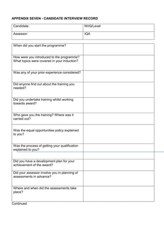 APPENDIX SEVEN - CANDIDATE INTERVIEW RECORD
Candidate: NVQ/Level
Assessor: IQA
When did you start the programme?
How were you introduced to the programme?
What topics were covered in your induction?
Was any of your prior experience considered?
Did anyone find out about the training you
needed?
Did you undertake training whilst working
towards award?
Who gave you the training? Where was it
carried out?
Was the equal opportunities policy explained
to you?
Was the process of getting your qualification
explained to you?
Did you have a development plan for your
achievement of the award?
Did your assessor involve you in planning of
assessments in advance?
Where and when did the assessments take
place?
Continued
 