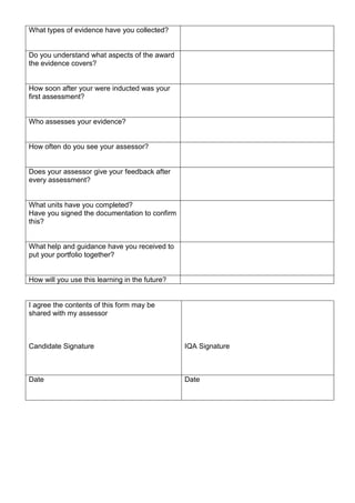 What types of evidence have you collected?
Do you understand what aspects of the award
the evidence covers?
How soon after your were inducted was your
first assessment?
Who assesses your evidence?
How often do you see your assessor?
Does your assessor give your feedback after
every assessment?
What units have you completed?
Have you signed the documentation to confirm
this?
What help and guidance have you received to
put your portfolio together?
How will you use this learning in the future?
I agree the contents of this form may be
shared with my assessor
Candidate Signature IQA Signature
Date Date
 