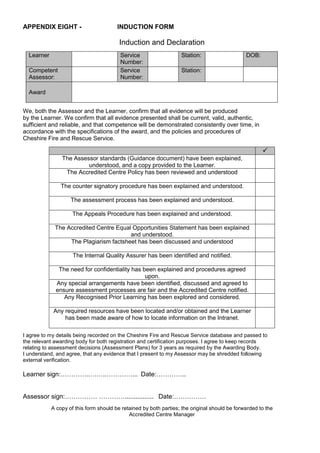 APPENDIX EIGHT - INDUCTION FORM
Induction and Declaration
Learner Service
Number:
Station: DOB:
Competent
Assessor:
Service
Number:
Station:
Award
We, both the Assessor and the Learner, confirm that all evidence will be produced
by the Learner. We confirm that all evidence presented shall be current, valid, authentic,
sufficient and reliable, and that competence will be demonstrated consistently over time, in
accordance with the specifications of the award, and the policies and procedures of
Cheshire Fire and Rescue Service.
I agree to my details being recorded on the Cheshire Fire and Rescue Service database and passed to
the relevant awarding body for both registration and certification purposes. I agree to keep records
relating to assessment decisions (Assessment Plans) for 3 years as required by the Awarding Body.
I understand, and agree, that any evidence that I present to my Assessor may be shredded following
external verification.
Learner sign:…………..……..…………... Date:…………..
Assessor sign:…………… …………................ Date:……………
A copy of this form should be retained by both parties; the original should be forwarded to the
Accredited Centre Manager

The Assessor standards (Guidance document) have been explained,
understood, and a copy provided to the Learner.
The Accredited Centre Policy has been reviewed and understood
The counter signatory procedure has been explained and understood.
The assessment process has been explained and understood.
The Appeals Procedure has been explained and understood.
The Accredited Centre Equal Opportunities Statement has been explained
and understood.
The Plagiarism factsheet has been discussed and understood
The Internal Quality Assurer has been identified and notified.
The need for confidentiality has been explained and procedures agreed
upon.
Any special arrangements have been identified, discussed and agreed to
ensure assessment processes are fair and the Accredited Centre notified.
Any Recognised Prior Learning has been explored and considered.
Any required resources have been located and/or obtained and the Learner
has been made aware of how to locate information on the Intranet.
 