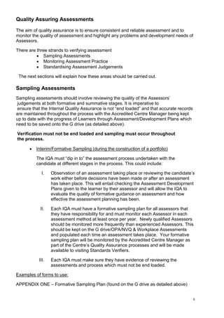 5
Quality Assuring Assessments
The aim of quality assurance is to ensure consistent and reliable assessment and to
monitor the quality of assessment and highlight any problems and development needs of
Assessors.
There are three strands to verifying assessment
 Sampling Assessments
 Monitoring Assessment Practice
 Standardising Assessment Judgements
The next sections will explain how these areas should be carried out.
Sampling Assessments
Sampling assessments should involve reviewing the quality of the Assessors’
judgements at both formative and summative stages. It is imperative to
ensure that the Internal Quality Assurance is not “end loaded” and that accurate records
are maintained throughout the process with the Accredited Centre Manager being kept
up to date with the progress of Learners through Assessment/Development Plans which
need to be saved onto the G drive (as detailed above).
Verification must not be end loaded and sampling must occur throughout
the process.
 Interim/Formative Sampling (during the construction of a portfolio)
The IQA must “dip in to” the assessment process undertaken with the
candidate at different stages in the process. This could include:
I. Observation of an assessment taking place or reviewing the candidate’s
work either before decisions have been made or after an assessment
has taken place. This will entail checking the Assessment Development
Plans given to the learner by their assessor and will allow the IQA to
evaluate the quality of formative guidance on assessment and how
effective the assessment planning has been.
II. Each IQA must have a formative sampling plan for all assessors that
they have responsibility for and must monitor each Assessor in each
assessment method at least once per year. Newly qualified Assessors
should be monitored more frequently than experienced Assessors. This
should be kept on the G drive/OPA/NVQ & Workplace Assessments
and populated each time an assessment takes place. Your formative
sampling plan will be monitored by the Accredited Centre Manager as
part of the Centre’s Quality Assurance processes and will be made
available to visiting Standards Verifiers.
III. Each IQA must make sure they have evidence of reviewing the
assessments and process which must not be end loaded.
Examples of forms to use:
APPENDIX ONE – Formative Sampling Plan (found on the G drive as detailed above)
 