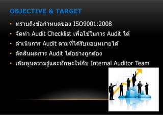 OBJECTIVE & TARGET
• ทราบถึงข ้อกําหนดของ ISO9001:2008
                               ้
• จัดทํา Audit Checklist เพือใชในการ Audit ได ้
                            ่
• ดําเนินการ Audit ตามทีได ้รับมอบหมายได ้
                        ่
      ิ
• ตัดสนผลการ Audit ได ้อย่างถูกต ้อง
• เพิมพูนความรู ้และทักษะให ้กับ Internal Auditor Team
     ่
 