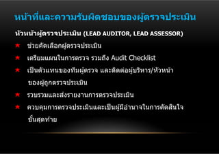 หน้าทีและความร ับผิดชอบของผูตรวจประเมิน
      ่                     ้
ห ัวหน้าผูตรวจประเมิน (LEAD AUDITOR, LEAD ASSESSOR)
          ้
    ่
   ชวยคัดเลือกผู ้ตรวจประเมิน
   เตรียมแผนในการตรวจ รวมถึง Audit Checklist
   เป็ นตัวแทนของทีมผู ้ตรวจ และติดต่อผู ้บริหาร/หัวหน ้า
   ของผู ้ถูกตรวจประเมิน
             ่
   รวบรวมและสงรายงานการตรวจประเมิน
                                                    ิ
   ควบคุมการตรวจประเมินและเป็ นผู ้มีอํานาจในการตัดสนใจ
   ขันสุดท ้าย
     ้
 