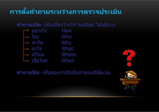 การตงคําถามระหว่างการตรวจประเมิน
    ั้
  คําถามเปิ ด- เพือเปิ ดกว ้างให ้ Auditee ได ้อธิบาย
                  ่
        อย่างไร         How
        ใคร             Who
        ทําไม           Why
        อะไร            What
        ทีไหน
          ่             Where
        เมือไหร่
            ่           When

                                        ่ ั
  คําถามปิ ด- เพือต ้องการยืนยันคําตอบทีชดเจน
                 ่
 