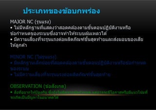 ประเภทของข้อบกพร่อง
MAJOR NC (รุนแรง)
• ไม่มหลักฐานทีแสดงว่าสอดคล ้องตามขันตอนปฏิบตงานหรือ
       ี         ่                    ้       ั ิ
                    ่ึ
ข ้อกําหนดของระบบซงอาจทําให ้ระบบล ้มเหลวได ้
            ี่                                    ่      ี
• มีความเสยงทีจะรุนแรงต่อผลิตภัณฑ์ขนสุดท ้ายและสงมอบของเสย
               ่                   ั้
ให ้ลูกค ้า

MINOR NC (ไม่รนแรง)
                ุ
• มีหลักฐานเล็กน ้อยทีสอดคล ้องตามขันตอนปฏิบตงานหรือข ้อกําหนด
                      ่             ้       ั ิ
ของระบบ
      ี      ี่
• ไม่มความเสยงทีจะรุนแรงต่อผลิตภัณฑ์ขนสุดท ้าย
                   ่                   ั้

OBSERVATION (ข ้อสงเกต)    ั
• สงทีอยากให ้ป้ องกัน ซงยังไม่ผดจากข ้อกําหนด แต่อาจจะมีโอกาสหรือมีแนวโน ้มที่
   ิ่ ่                 ึ่      ิ
จะเกิดเป็ นปั ญหาในอนาคตได ้
 
