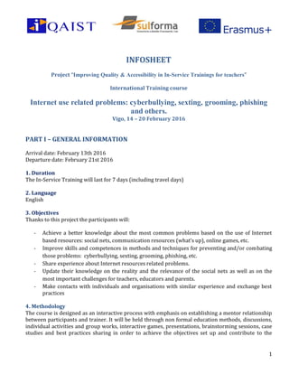 1
INFOSHEET
Project “Improving Quality & Accessibility in In-Service Trainings for teachers”
International Training course
Internet use related problems: cyberbullying, sexting, grooming, phishing
and others.
Vigo, 14 – 20 February 2016
PART I – GENERAL INFORMATION
Arrival date: February 13th 2016
Departure date: February 21st 2016
1. Duration
The In-Service Training will last for 7 days (including travel days)
2. Language
English
3. Objectives
Thanks to this project the participants will:
- Achieve a better knowledge about the most common problems based on the use of Internet
based resources: social nets, communication resources (what’s up), online games, etc.
- Improve skills and competences in methods and techniques for preventing and/or combating
those problems: cyberbullying, sexting, grooming, phishing, etc.
- Share experience about Internet resources related problems.
- Update their knowledge on the reality and the relevance of the social nets as well as on the
most important challenges for teachers, educators and parents.
- Make contacts with individuals and organisations with similar experience and exchange best
practices
4. Methodology
The course is designed as an interactive process with emphasis on establishing a mentor relationship
between participants and trainer. It will be held through non formal education methods, discussions,
individual activities and group works, interactive games, presentations, brainstorming sessions, case
studies and best practices sharing in order to achieve the objectives set up and contribute to the
 