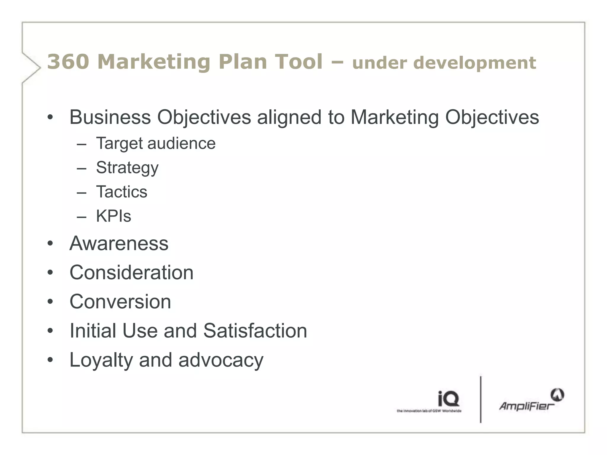 360 Marketing Plan Tool – under development

• Business Objectives aligned to Marketing Objectives
    –   Target audience
    –   Strategy
    –   Tactics
    –   KPIs
•   Awareness
•   Consideration
•   Conversion
•   Initial Use and Satisfaction
•   Loyalty and advocacy
 