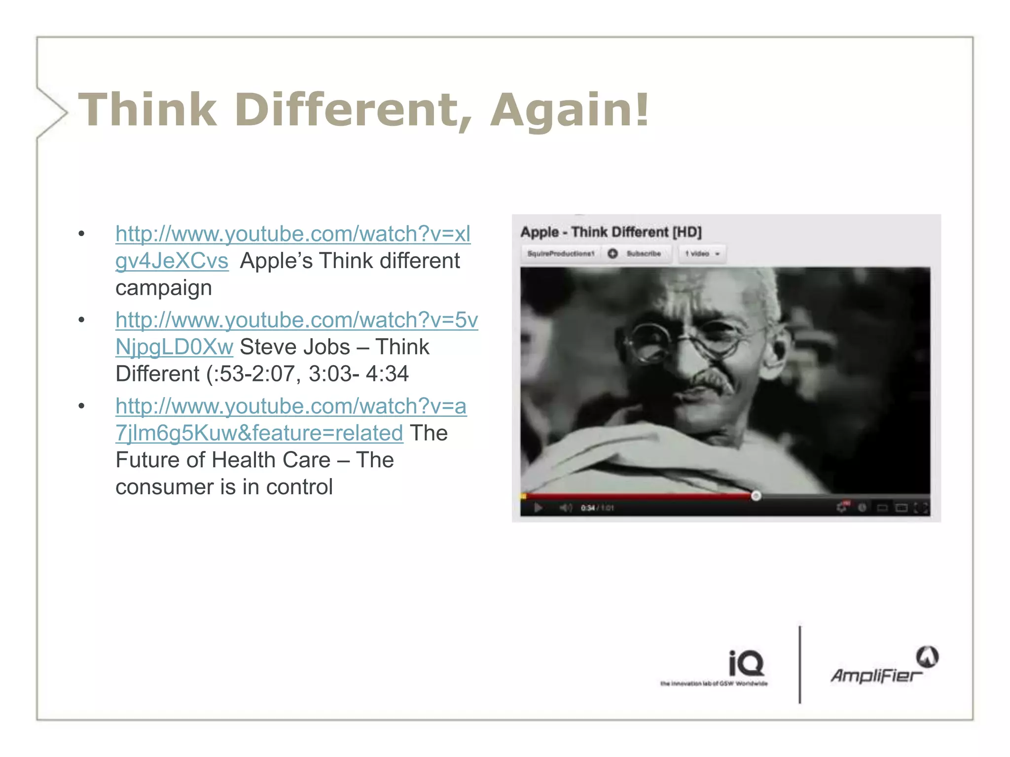 Think Different, Again!

•   http://www.youtube.com/watch?v=xl
    gv4JeXCvs Apple’s Think different
    campaign
•   http://www.youtube.com/watch?v=5v
    NjpgLD0Xw Steve Jobs – Think
    Different (:53-2:07, 3:03- 4:34
•   http://www.youtube.com/watch?v=a
    7jlm6g5Kuw&feature=related The
    Future of Health Care – The
    consumer is in control
 