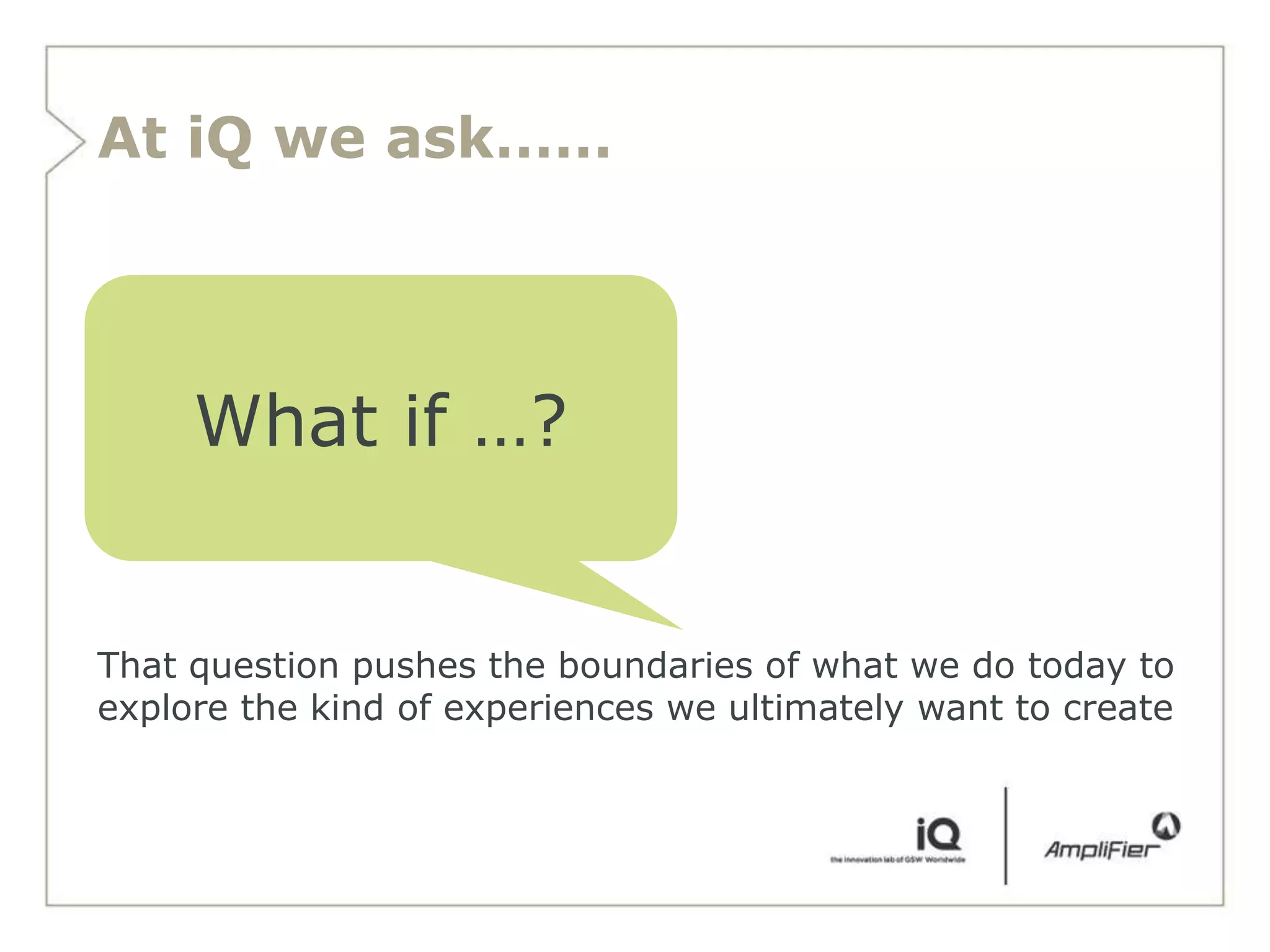 At iQ we ask……




     What if …?


That question pushes the boundaries of what we do today to
explore the kind of experiences we ultimately want to create
 