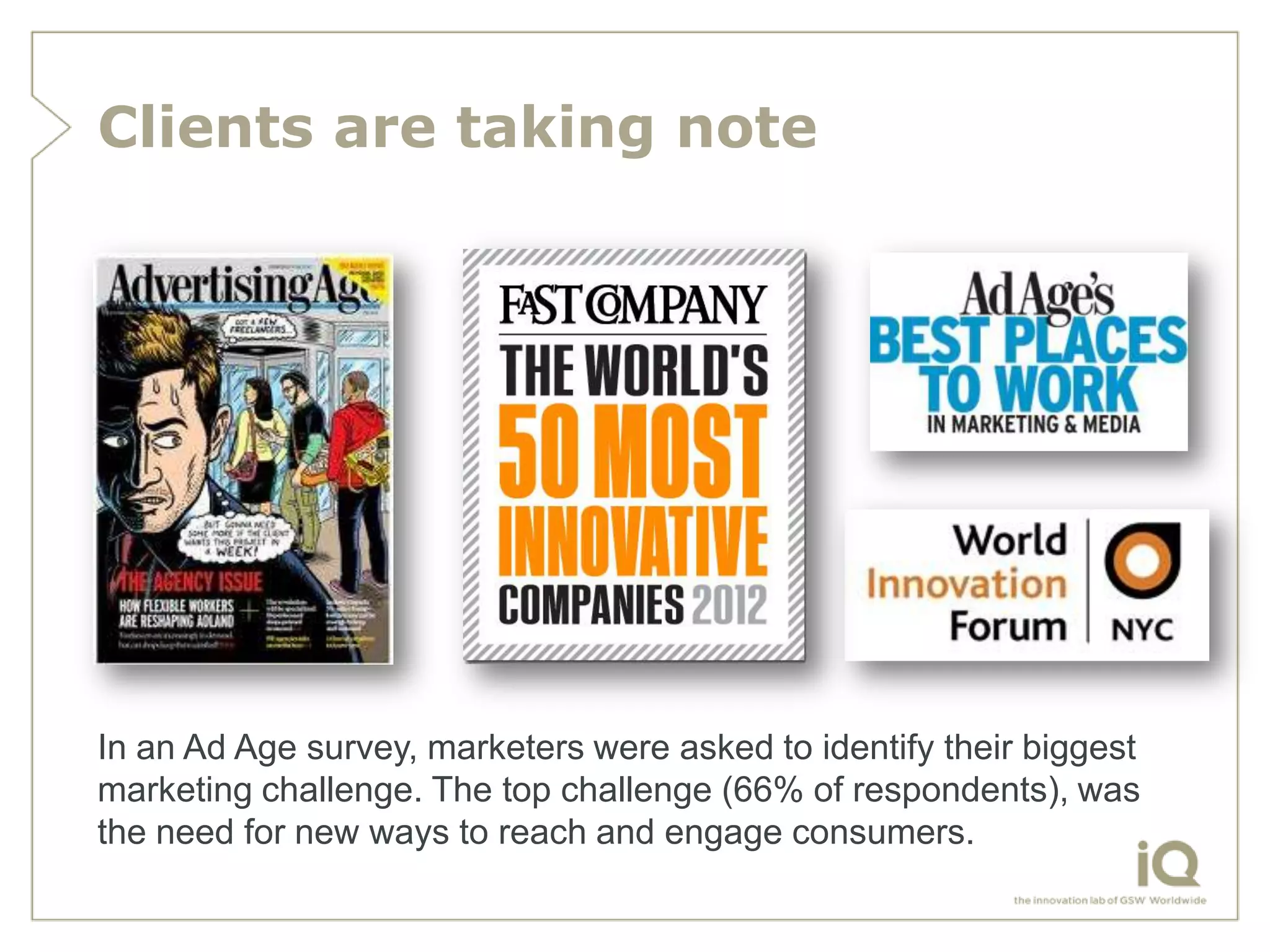 Clients are taking note




In an Ad Age survey, marketers were asked to identify their biggest
marketing challenge. The top challenge (66% of respondents), was
the need for new ways to reach and engage consumers.
 