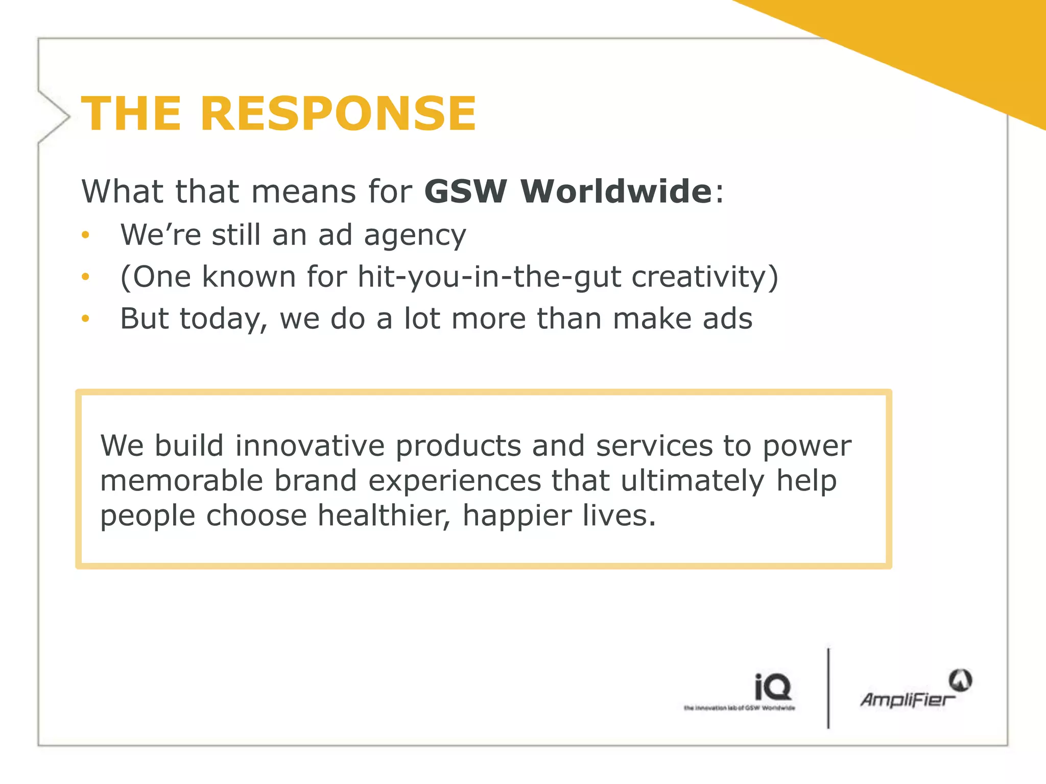 THE RESPONSE
What that means for GSW Worldwide:
• We’re still an ad agency
• (One known for hit-you-in-the-gut creativity)
• But today, we do a lot more than make ads



 We build innovative products and services to power
 memorable brand experiences that ultimately help
 people choose healthier, happier lives.
 