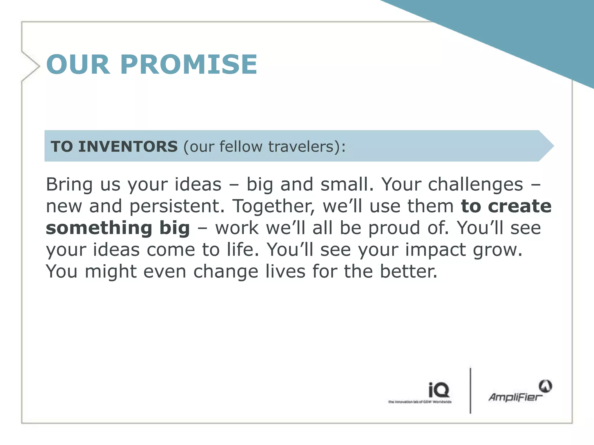 OUR PROMISE

TO INVENTORS (our fellow travelers):

Bring us your ideas – big and small. Your challenges –
new and persistent. Together, we’ll use them to create
something big – work we’ll all be proud of. You’ll see
your ideas come to life. You’ll see your impact grow.
You might even change lives for the better.
 