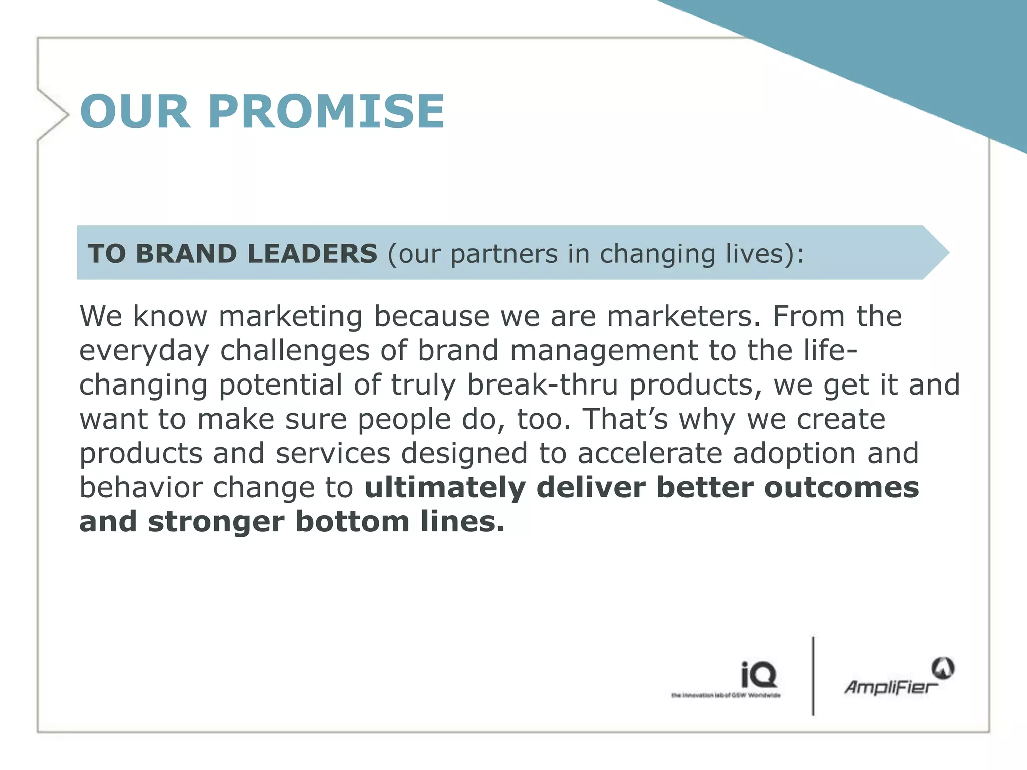 OUR PROMISE

TO BRAND LEADERS (our partners in changing lives):

We know marketing because we are marketers. From the
everyday challenges of brand management to the life-
changing potential of truly break-thru products, we get it and
want to make sure people do, too. That’s why we create
products and services designed to accelerate adoption and
behavior change to ultimately deliver better outcomes
and stronger bottom lines.
 