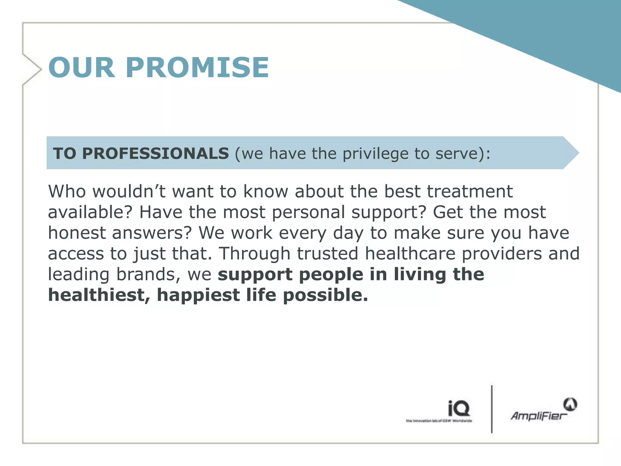OUR PROMISE

TO PROFESSIONALS (we have the privilege to serve):

Who wouldn’t want to know about the best treatment
available? Have the most personal support? Get the most
honest answers? We work every day to make sure you have
access to just that. Through trusted healthcare providers and
leading brands, we support people in living the
healthiest, happiest life possible.
 