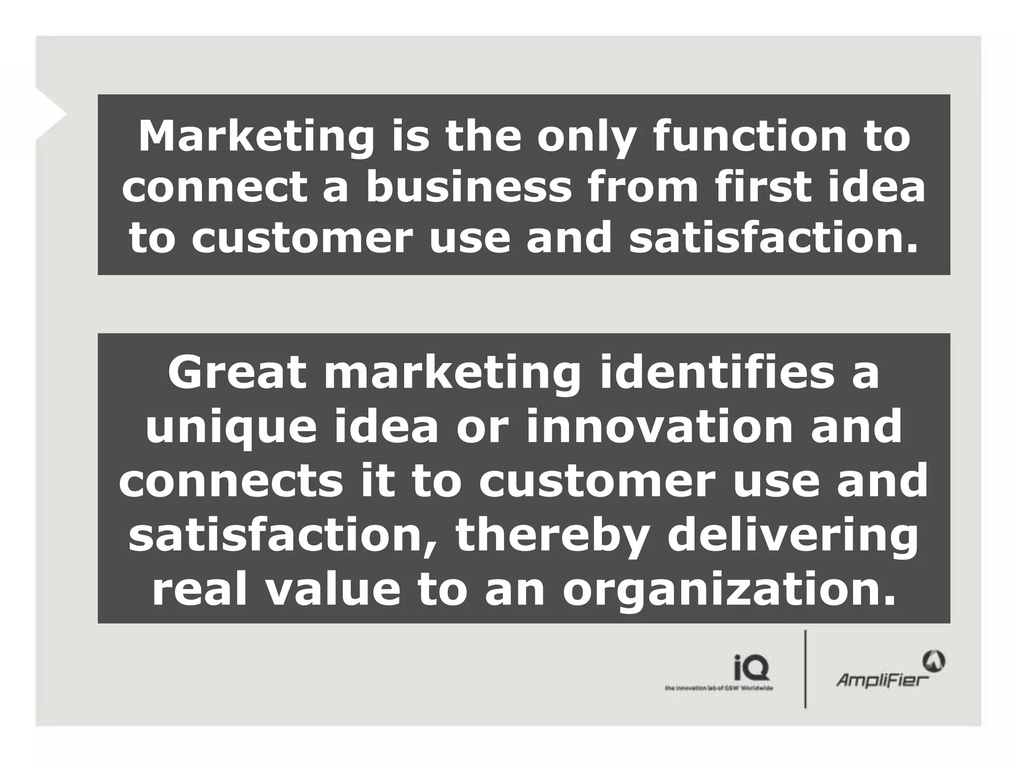 Marketing is the only function to
connect a business from first idea
to customer use and satisfaction.


  Great marketing identifies a
 unique idea or innovation and
connects it to customer use and
satisfaction, thereby delivering
 real value to an organization.
 