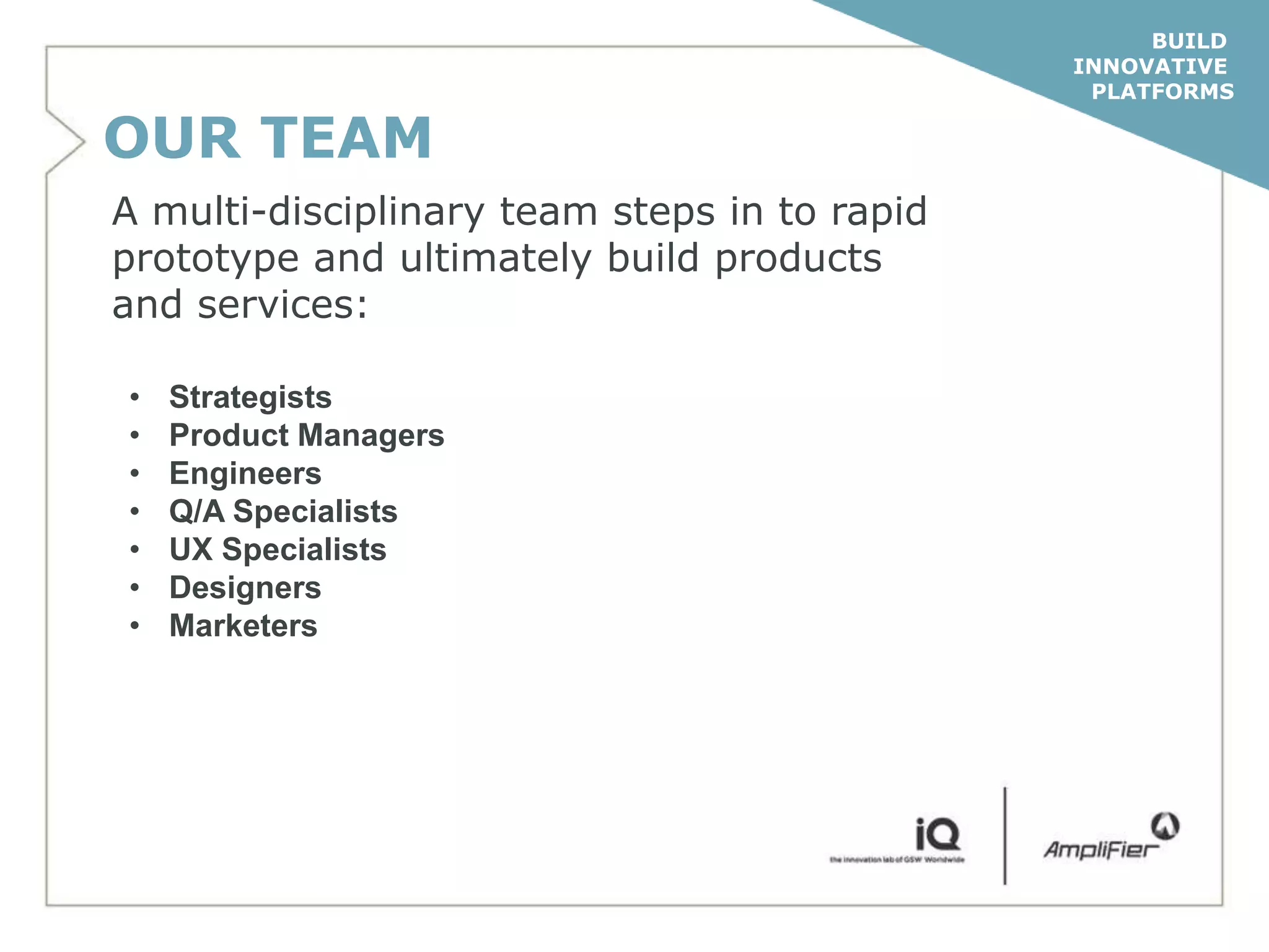 BUILD
                                              INNOVATIVE
                                               PLATFORMS

OUR TEAM
A multi-disciplinary team steps in to rapid
prototype and ultimately build products
and services:

•   Strategists
•   Product Managers
•   Engineers
•   Q/A Specialists
•   UX Specialists
•   Designers
•   Marketers
 