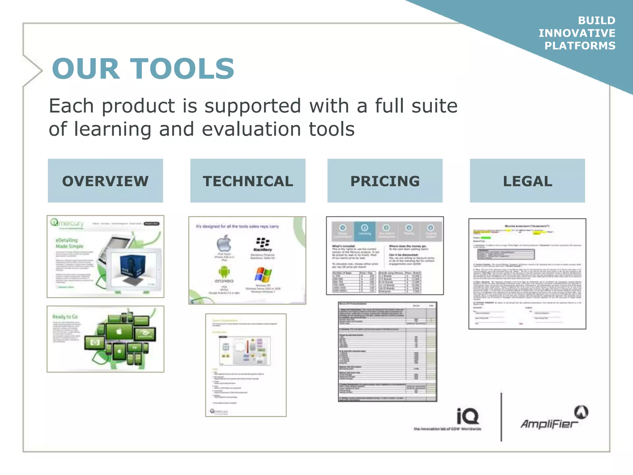 BUILD
                                                 INNOVATIVE
                                                  PLATFORMS

OUR TOOLS
Each product is supported with a full suite
of learning and evaluation tools

 OVERVIEW       TECHNICAL      PRICING        LEGAL
 
