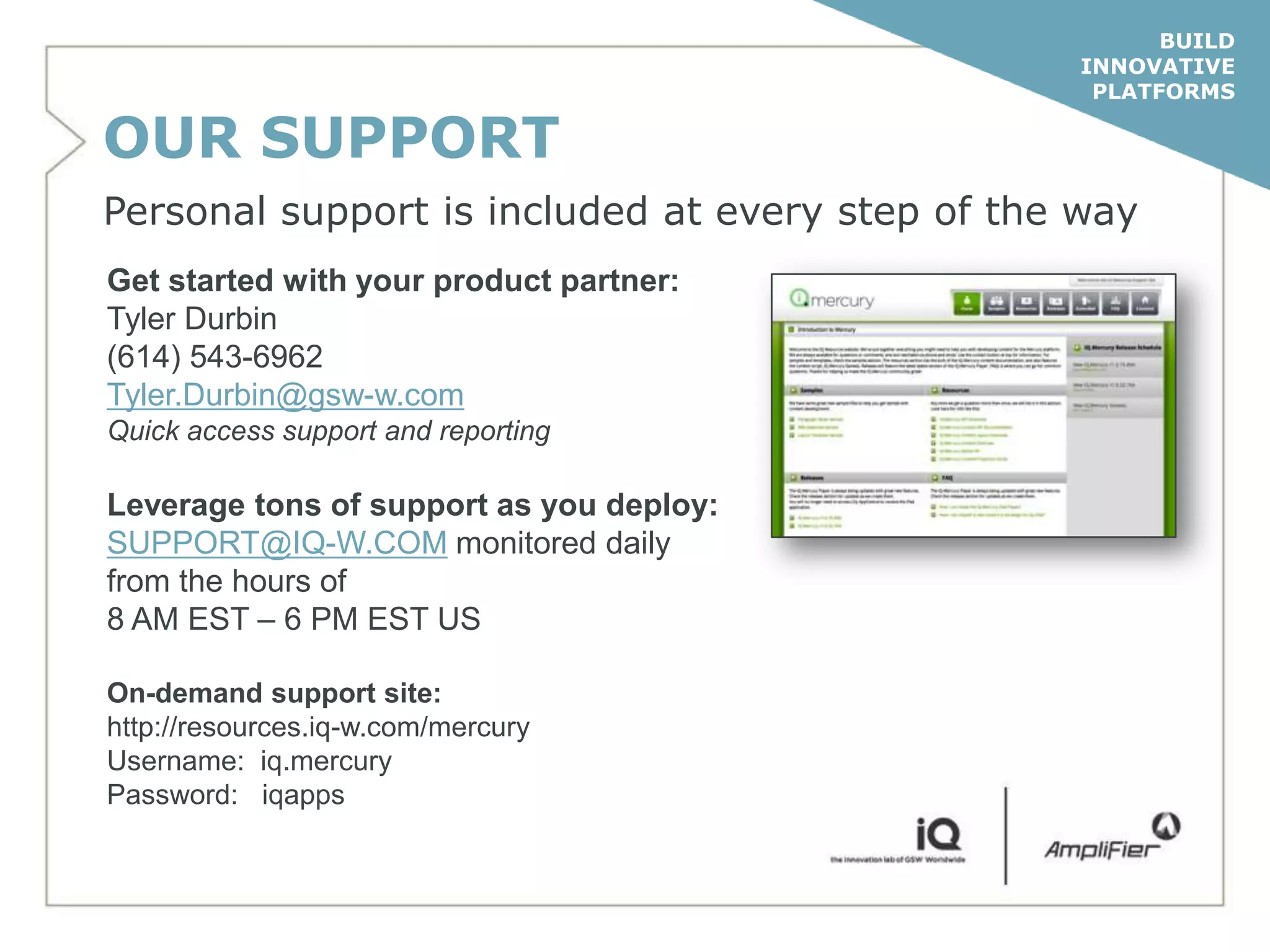 BUILD
                                                  INNOVATIVE
                                                   PLATFORMS

OUR SUPPORT
Personal support is included at every step of the way
Get started with your product partner:
Tyler Durbin
(614) 543-6962
Tyler.Durbin@gsw-w.com
Quick access support and reporting

Leverage tons of support as you deploy:
SUPPORT@IQ-W.COM monitored daily
from the hours of
8 AM EST – 6 PM EST US

On-demand support site:
http://resources.iq-w.com/mercury
Username: iq.mercury
Password: iqapps
 