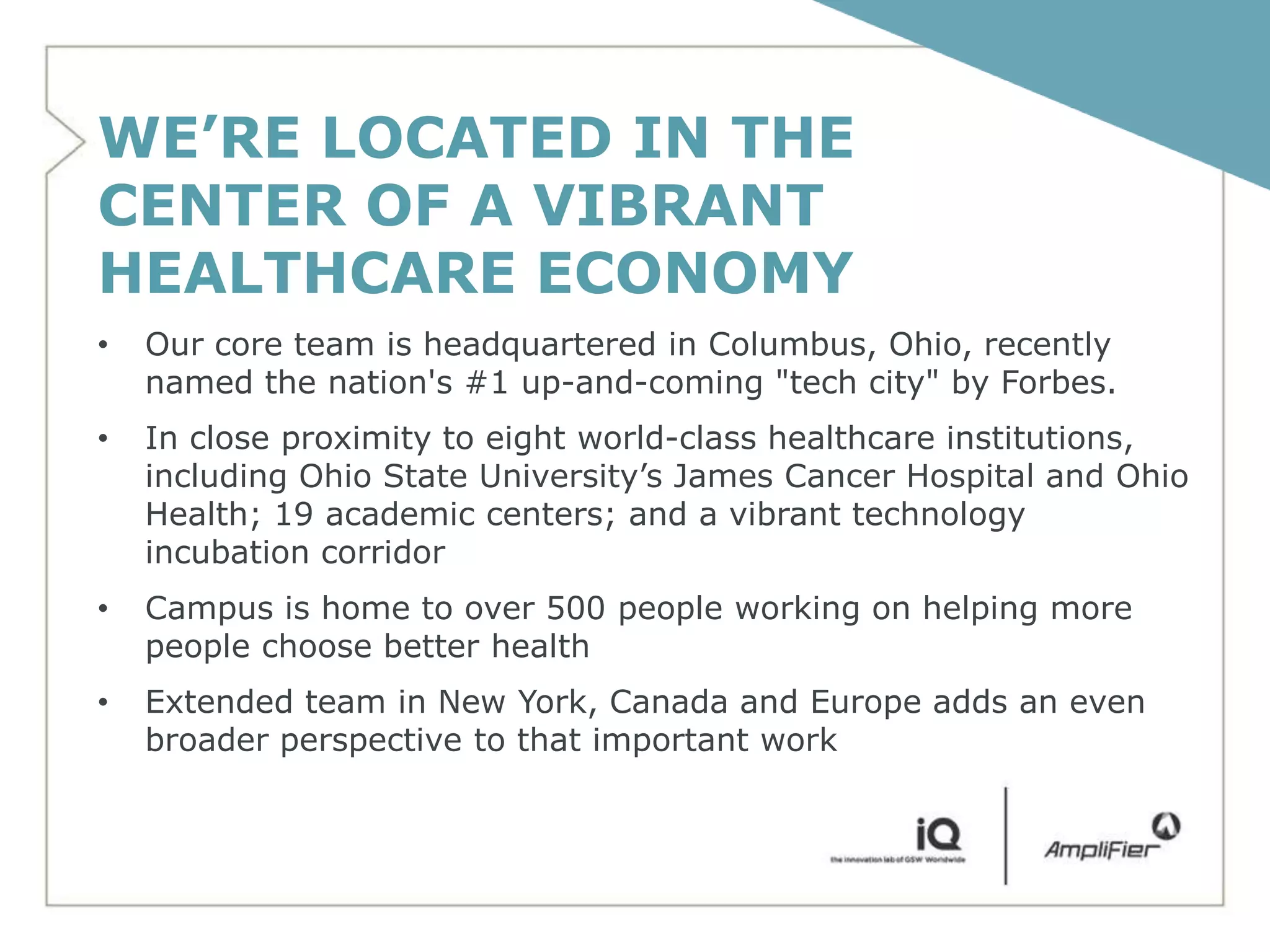 WE’RE LOCATED IN THE
CENTER OF A VIBRANT
HEALTHCARE ECONOMY
•   Our core team is headquartered in Columbus, Ohio, recently
    named the nation's #1 up-and-coming "tech city" by Forbes.
•   In close proximity to eight world-class healthcare institutions,
    including Ohio State University’s James Cancer Hospital and Ohio
    Health; 19 academic centers; and a vibrant technology
    incubation corridor
•   Campus is home to over 500 people working on helping more
    people choose better health
•   Extended team in New York, Canada and Europe adds an even
    broader perspective to that important work
 