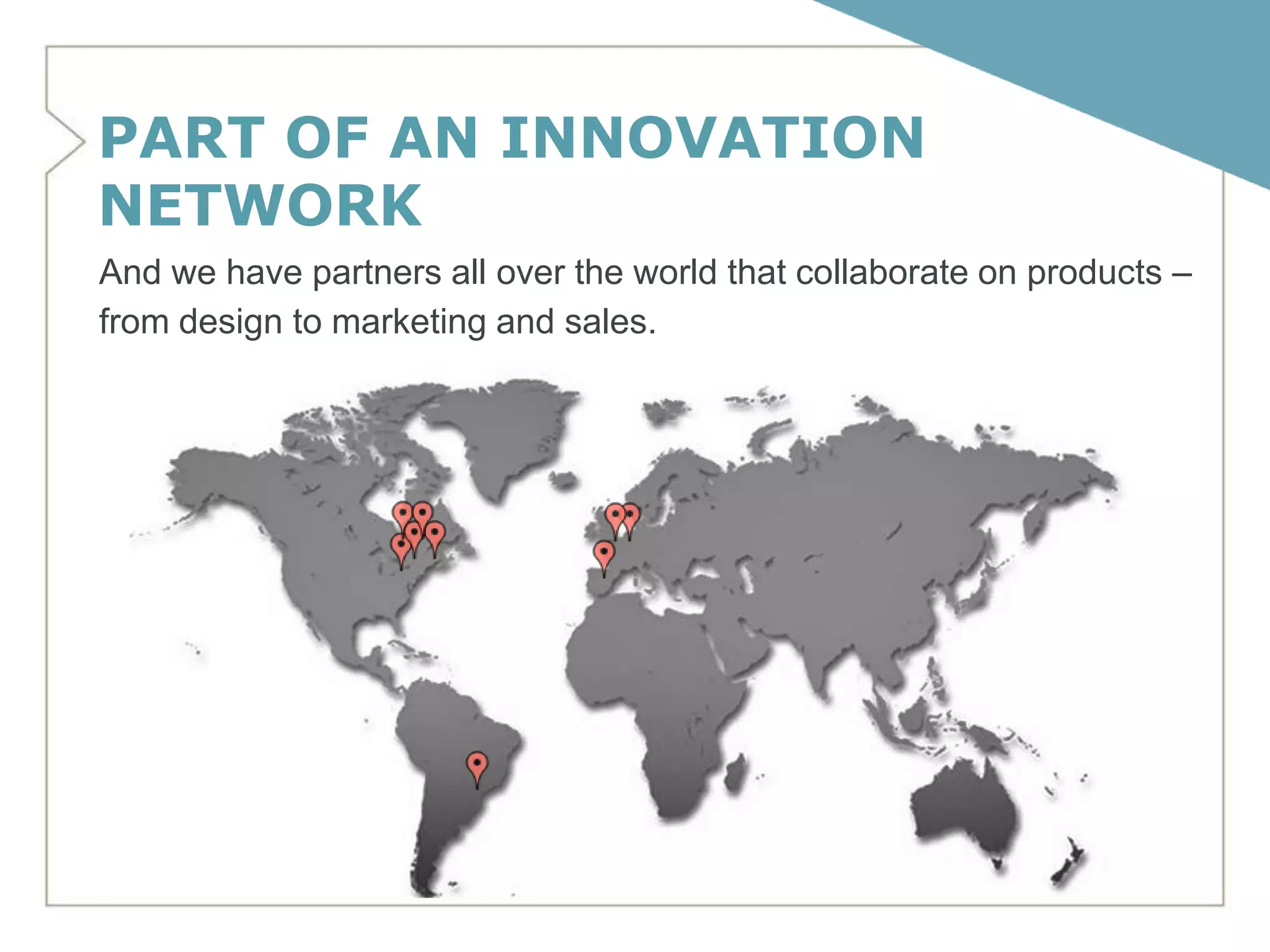 PART OF AN INNOVATION
NETWORK
And we have partners all over the world that collaborate on products –
from design to marketing and sales.
 