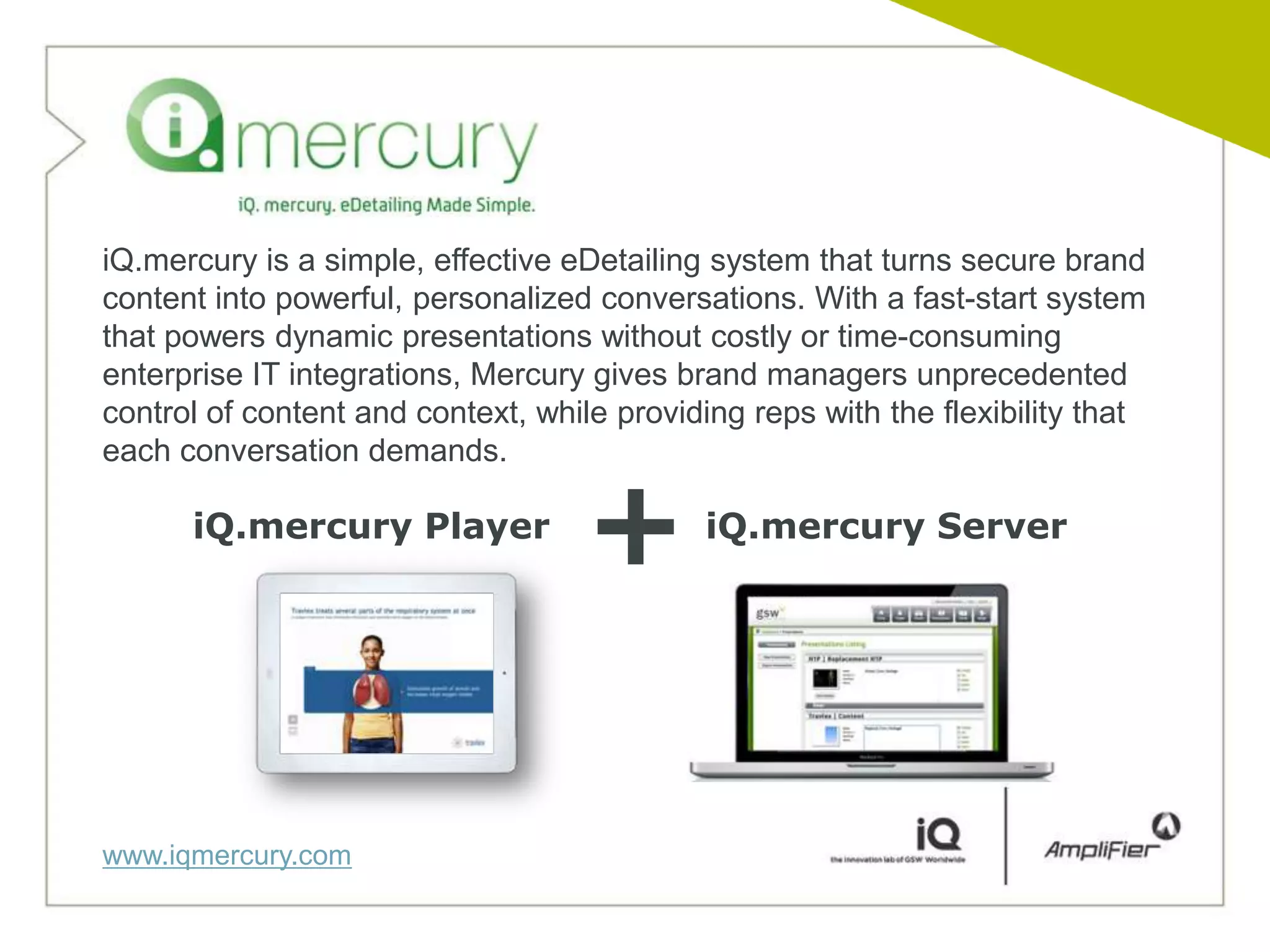 iQ.mercury is a simple, effective eDetailing system that turns secure brand
content into powerful, personalized conversations. With a fast-start system
that powers dynamic presentations without costly or time-consuming
enterprise IT integrations, Mercury gives brand managers unprecedented
control of content and context, while providing reps with the flexibility that
each conversation demands.

      iQ.mercury Player
                                    +        iQ.mercury Server




www.iqmercury.com
 