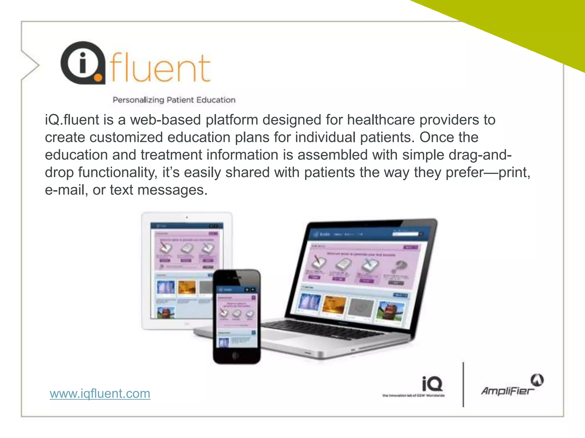 iQ.fluent is a web-based platform designed for healthcare providers to
create customized education plans for individual patients. Once the
education and treatment information is assembled with simple drag-and-
drop functionality, it’s easily shared with patients the way they prefer—print,
e-mail, or text messages.




www.iqfluent.com
 