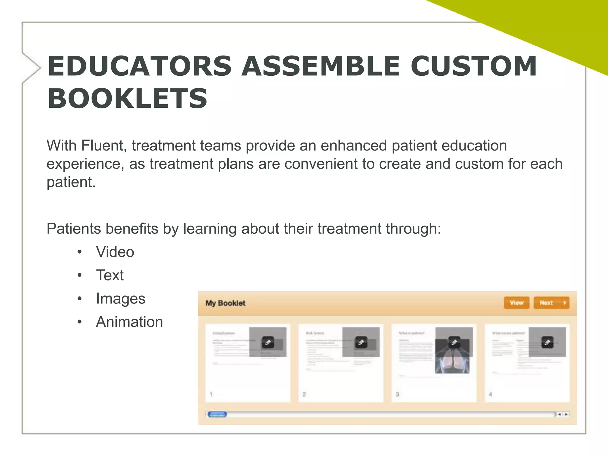 EDUCATORS ASSEMBLE CUSTOM
BOOKLETS
With Fluent, treatment teams provide an enhanced patient education
experience, as treatment plans are convenient to create and custom for each
patient.


Patients benefits by learning about their treatment through:
    • Video
    • Text
    • Images
    • Animation
 