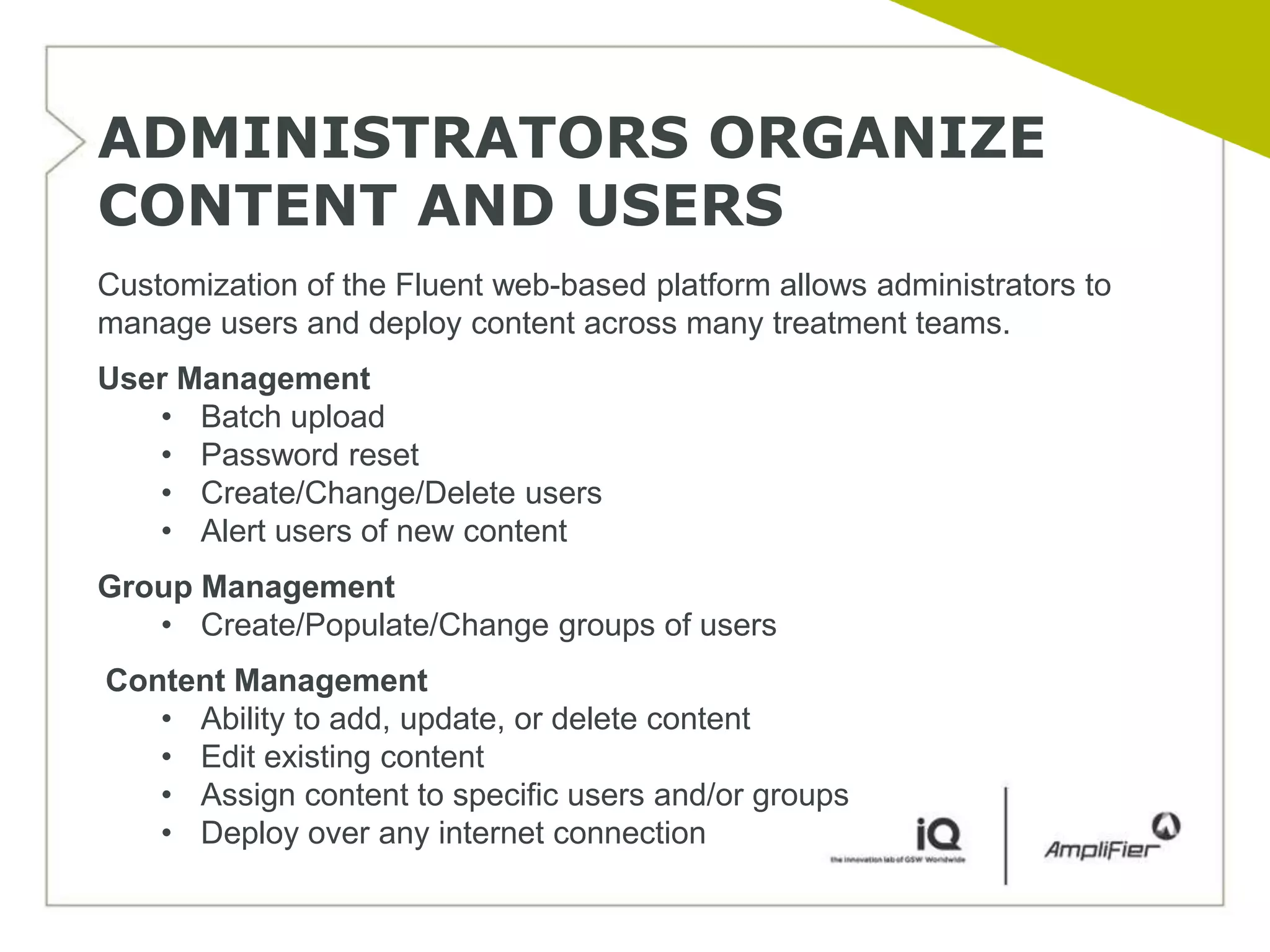 ADMINISTRATORS ORGANIZE
CONTENT AND USERS
Customization of the Fluent web-based platform allows administrators to
manage users and deploy content across many treatment teams.
User Management
   • Batch upload
   • Password reset
   • Create/Change/Delete users
   • Alert users of new content
Group Management
   • Create/Populate/Change groups of users
Content Management
   • Ability to add, update, or delete content
   • Edit existing content
   • Assign content to specific users and/or groups
   • Deploy over any internet connection
 
