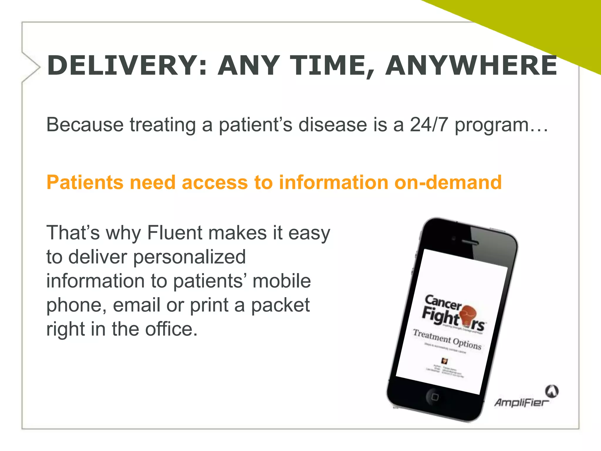 DELIVERY: ANY TIME, ANYWHERE

Because treating a patient’s disease is a 24/7 program…

Patients need access to information on-demand

That’s why Fluent makes it easy
to deliver personalized
information to patients’ mobile
phone, email or print a packet
right in the office.
 