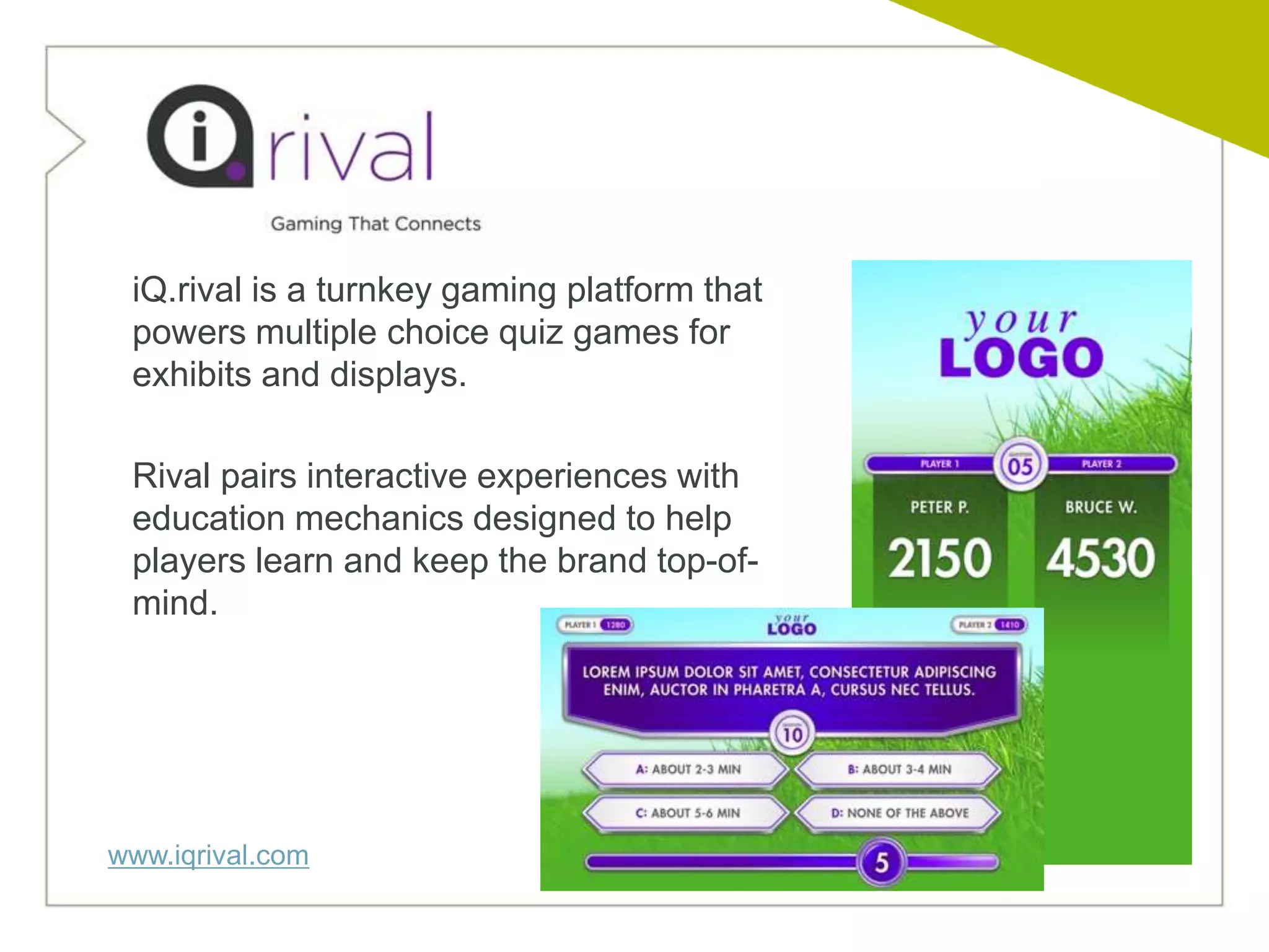 iQ.rival is a turnkey gaming platform that
 powers multiple choice quiz games for
 exhibits and displays.

 Rival pairs interactive experiences with
 education mechanics designed to help
 players learn and keep the brand top-of-
 mind.




www.iqrival.com
 