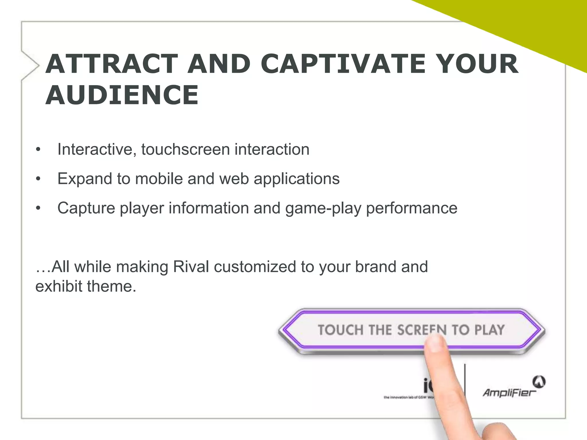 ATTRACT AND CAPTIVATE YOUR
 AUDIENCE
• Interactive, touchscreen interaction
• Expand to mobile and web applications
• Capture player information and game-play performance


…All while making Rival customized to your brand and
exhibit theme.
 