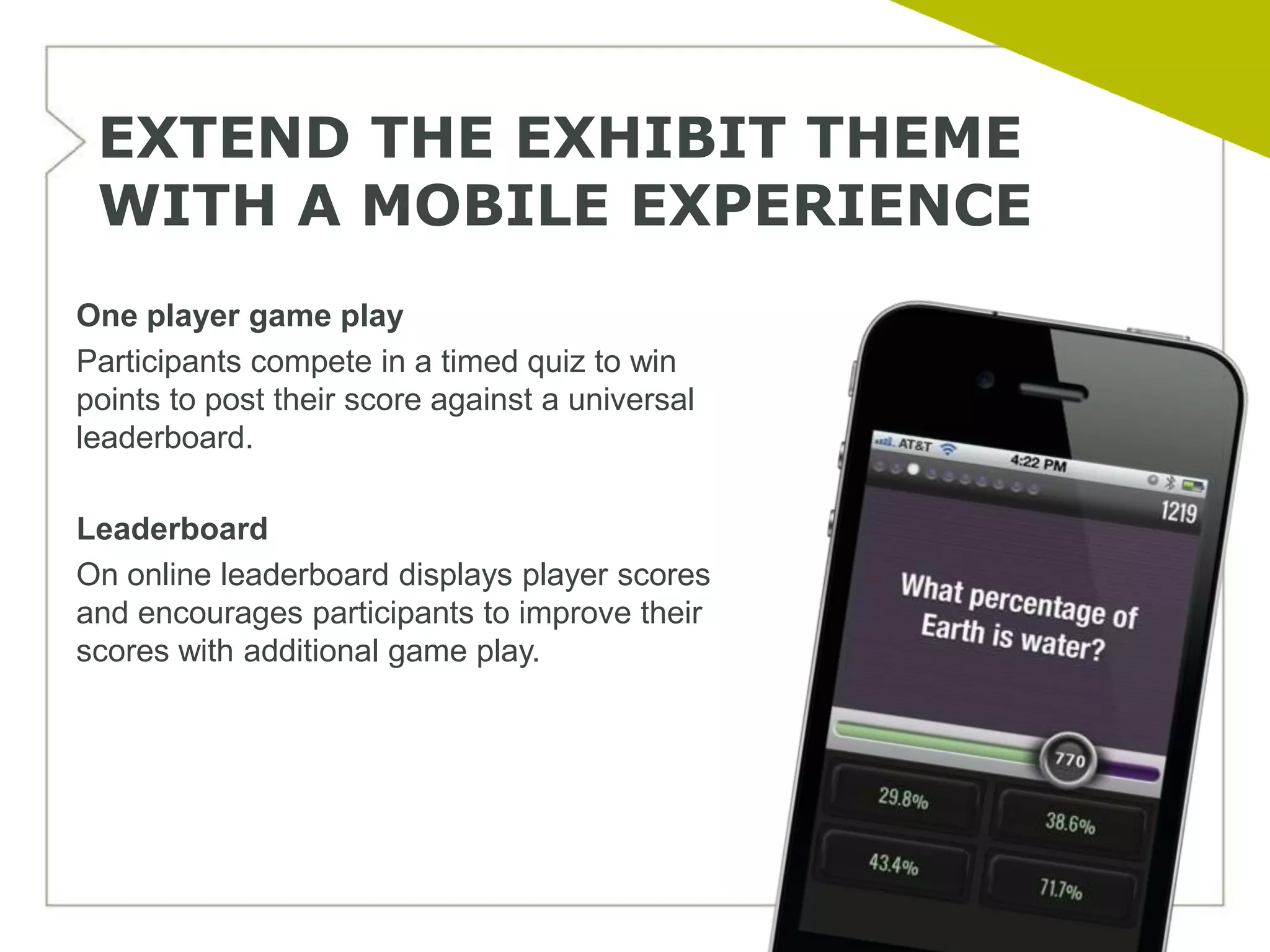 EXTEND THE EXHIBIT THEME
 WITH A MOBILE EXPERIENCE
One player game play
Participants compete in a timed quiz to win
points to post their score against a universal
leaderboard.

Leaderboard
On online leaderboard displays player scores
and encourages participants to improve their
scores with additional game play.
 