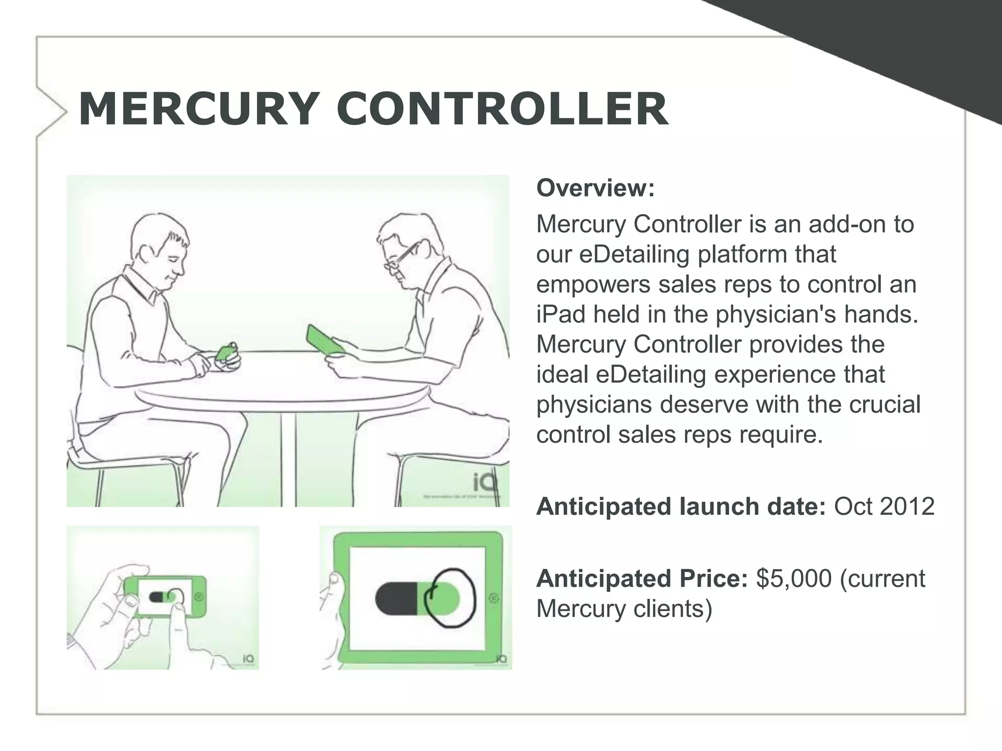 MERCURY CONTROLLER
             Overview:
             Mercury Controller is an add-on to
             our eDetailing platform that
             empowers sales reps to control an
             iPad held in the physician's hands.
             Mercury Controller provides the
             ideal eDetailing experience that
             physicians deserve with the crucial
             control sales reps require.

             Anticipated launch date: Oct 2012

             Anticipated Price: $5,000 (current
             Mercury clients)
 