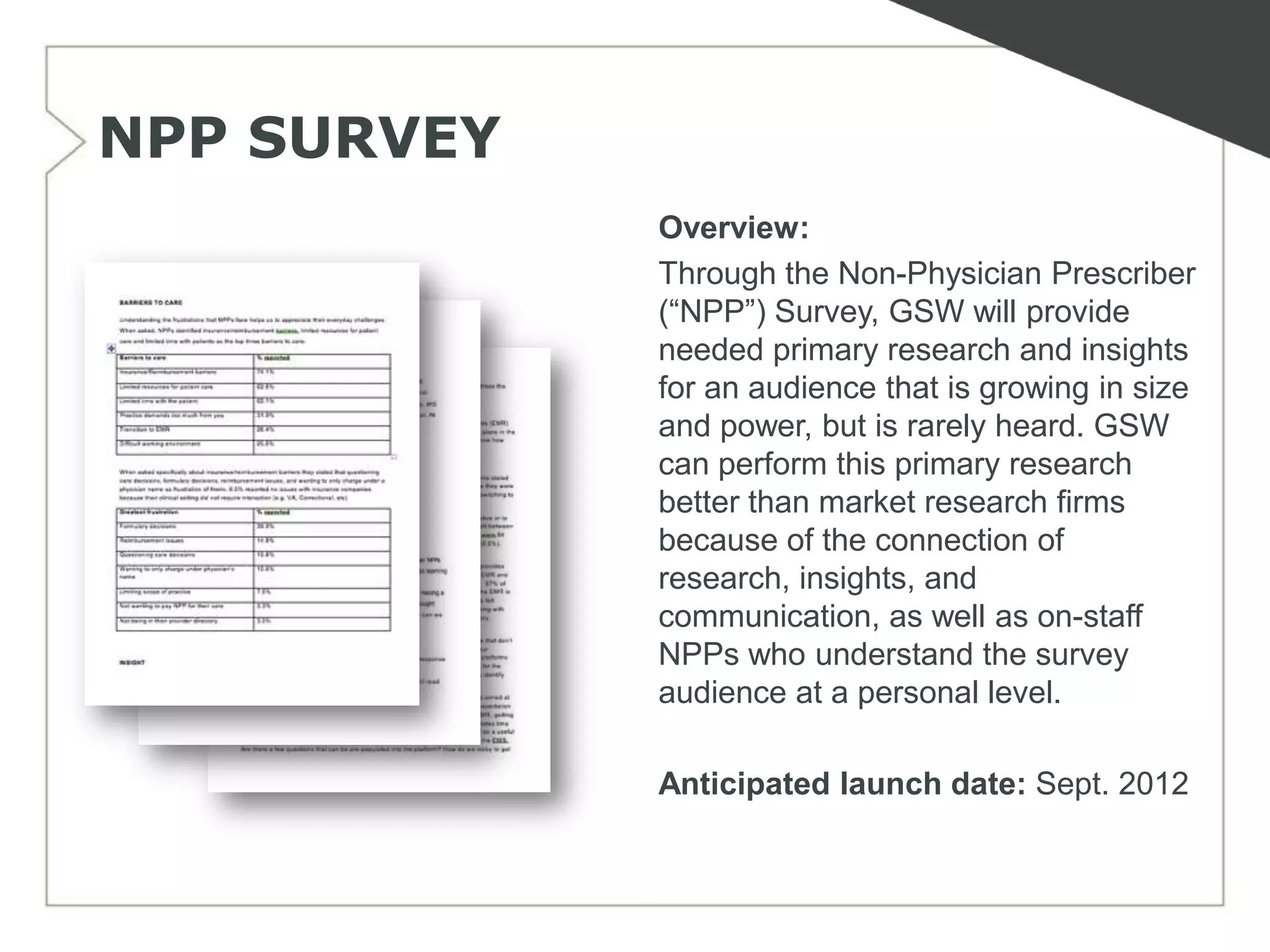 NPP SURVEY
             Overview:
             Through the Non-Physician Prescriber
             (―NPP‖) Survey, GSW will provide
             needed primary research and insights
             for an audience that is growing in size
             and power, but is rarely heard. GSW
             can perform this primary research
             better than market research firms
             because of the connection of
             research, insights, and
             communication, as well as on-staff
             NPPs who understand the survey
             audience at a personal level.

             Anticipated launch date: Sept. 2012
 