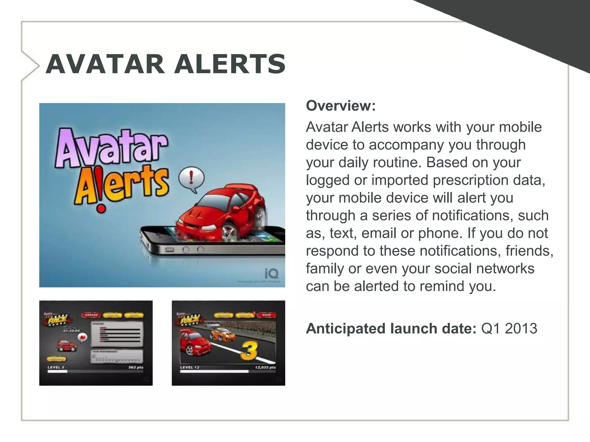 AVATAR ALERTS
                Overview:
                Avatar Alerts works with your mobile
                device to accompany you through
                your daily routine. Based on your
                logged or imported prescription data,
                your mobile device will alert you
                through a series of notifications, such
                as, text, email or phone. If you do not
                respond to these notifications, friends,
                family or even your social networks
                can be alerted to remind you.

                Anticipated launch date: Q1 2013
 