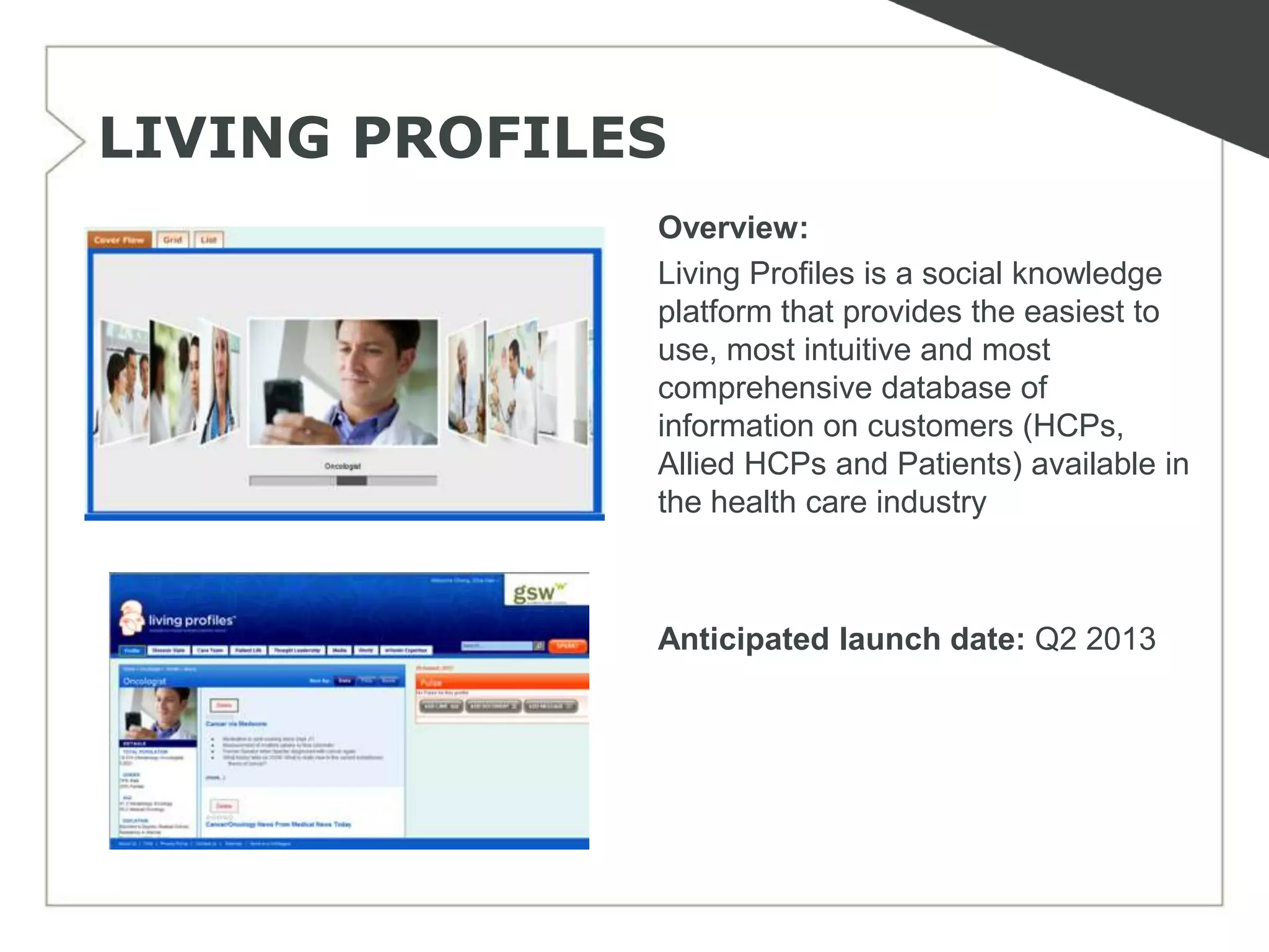 LIVING PROFILES
              Overview:
              Living Profiles is a social knowledge
              platform that provides the easiest to
              use, most intuitive and most
              comprehensive database of
              information on customers (HCPs,
              Allied HCPs and Patients) available in
              the health care industry



              Anticipated launch date: Q2 2013
 