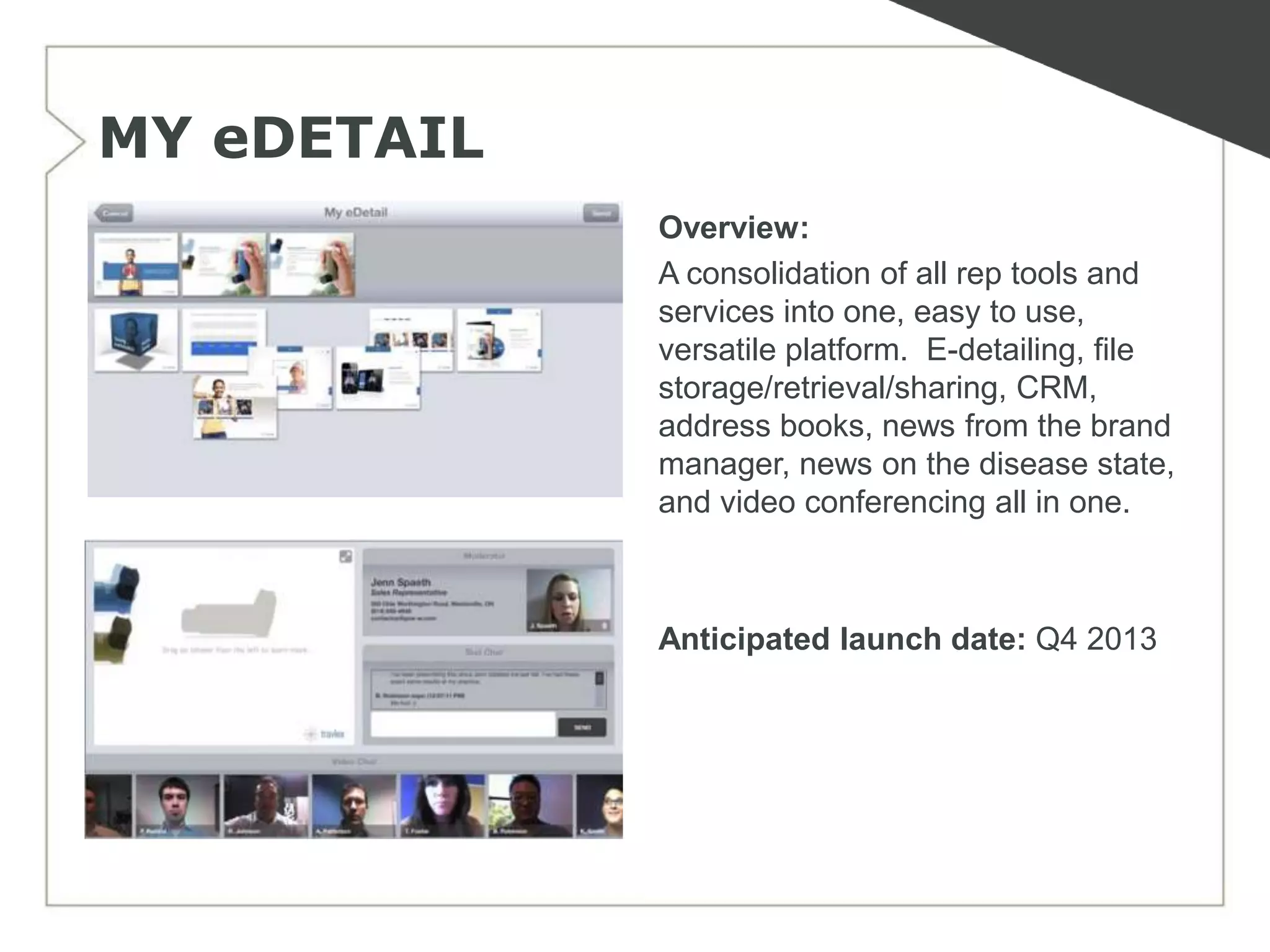 MY eDETAIL
             Overview:
             A consolidation of all rep tools and
             services into one, easy to use,
             versatile platform. E-detailing, file
             storage/retrieval/sharing, CRM,
             address books, news from the brand
             manager, news on the disease state,
             and video conferencing all in one.



             Anticipated launch date: Q4 2013
 