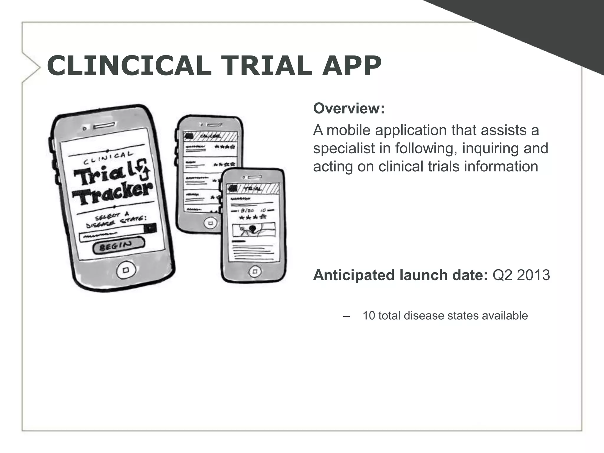 CLINCICAL TRIAL APP
               Overview:
               A mobile application that assists a
               specialist in following, inquiring and
               acting on clinical trials information




               Anticipated launch date: Q2 2013

                   –   10 total disease states available
 