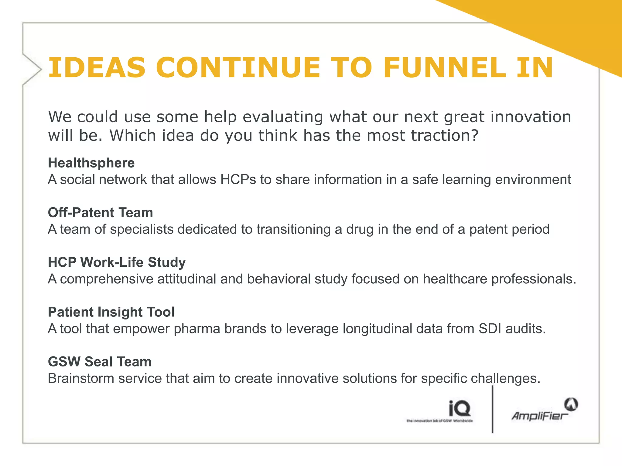 IDEAS CONTINUE TO FUNNEL IN
We could use some help evaluating what our next great innovation
will be. Which idea do you think has the most traction?
Healthsphere
A social network that allows HCPs to share information in a safe learning environment

Off-Patent Team
A team of specialists dedicated to transitioning a drug in the end of a patent period

HCP Work-Life Study
A comprehensive attitudinal and behavioral study focused on healthcare professionals.

Patient Insight Tool
A tool that empower pharma brands to leverage longitudinal data from SDI audits.

GSW Seal Team
Brainstorm service that aim to create innovative solutions for specific challenges.
 