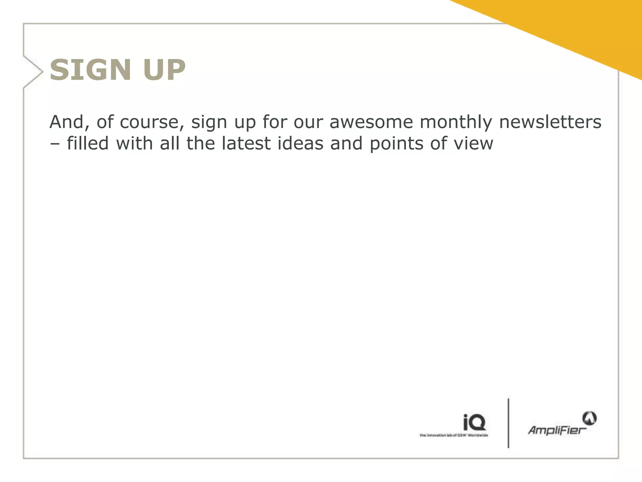 SIGN UP
And, of course, sign up for our awesome monthly newsletters
– filled with all the latest ideas and points of view
 