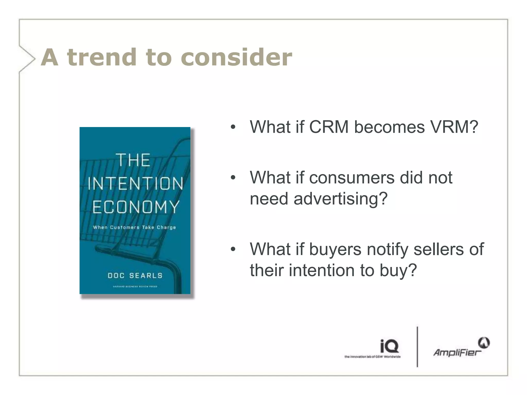 A trend to consider

              • What if CRM becomes VRM?

              • What if consumers did not
                need advertising?

              • What if buyers notify sellers of
                their intention to buy?
 