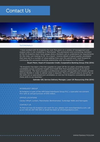 Candidates
IQ Analytics successfully engages with the latest generation of in-demand candidates and invests
both time and resources into those relationships. Our exceptional levels of service, commitment
and support have allowed us to evolve from an occasional, as-needed recruitment provider into
a dynamic, trusted partner that is involved in our candidates’ career paths on an ongoing basis,
whether the individual is actively considering a change in employment or not.
Clients
Talent, especially within the most desired and in-demand skill areas, is scarce. Choosing the right
recruitment partner, one that can help an organisation to recruit, onboard and retain the best talent,
has never been more important than it is now. Hundreds of high profile organisations have chosen
IQ Analytics as that partner, trusting in us to connect their business with the indemand skills that will
secure their future business growth.
CLIENT AND CANDIDATE RELATIONSHIPS
IQ ANALYTICS
PART OF THE INTERQUEST GROUP
WHERE OPPORTUNITY CONNECTS WITH TALENT
www.itqanalytics.com | info@itqanalytics.com
0044 207 516 1210
Canary Wharf | Manchester
“The IQ Analytics team was extremely helpful throughout
my recruitment and helped me secure my current
position. The team went above and beyond to help me
with interview preparation and was readily available if
I had any concerns or queries. The team took care of
everything short of attending the interviews for me and
gave me feedback from the employer as soon as they
could. The entire process was made much easier with the
team’s help and I couldn’t be happier with my new role.”
Pricing Analyst, Hastings Direct
“IQ Analytics is an extremely
knowledgeable recruiter, who
studies candidate profiles well
and places them in positions
that can really accelerate their
career. Working with IQ Analytics
has been nothing but a positive
experience. I highly recommend
working with them.”
Bharat Lal, Risk Manager
“Having worked with other agencies, I have
always felt that IQ Analytics exceeded my
expectations to secure that best contract
for me and their clients. In particular, IQ
Analytics has always made sure there has
been contact with me, resolving any issues
quickly and professionally and taking the
time to make sure I’m constantly updated
with changes in the consultancy market.”
Duncan Kelman, Programme Lead,
Lloyds Banking Group
“The permanent and contracting members
of the IQ Analytics team have always done a
fantastic job to understand my requirements
for the roles I am looking to fill. As a result,
I receive details of good quality candidates
that have led to a number of value-adding
hires over this period and I look forward
to continuing this successful working
relationship with IQ Analytics in the future.”
Stuart Mann, Head of Corporate Credit,
Cooperative Banking Group
 